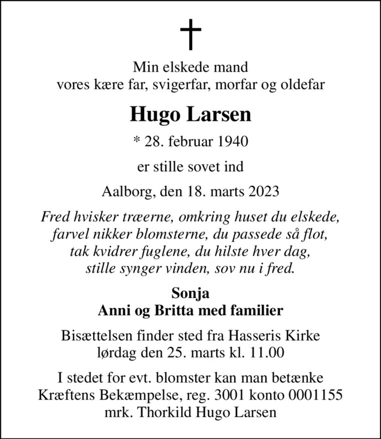 Min elskede mand vores kære far, svigerfar, morfar og oldefar
Hugo Larsen
* 28. februar 1940
er stille sovet ind
Aalborg, den 18. marts 2023
Fred hvisker træerne, omkring huset du elskede, farvel nikker blomsterne, du passede så flot, tak kvidrer fuglene, du hilste hver dag, stille synger vinden, sov nu i fred.
Sonja Anni og Britta med familier
Bisættelsen finder sted fra Hasseris Kirke  lørdag den 25. marts kl. 11.00 
I stedet for evt. blomster kan man betænke
					Kræftens Bekæmpelse reg.3001konto0001155mrk. Hugo
					Larsen
I stedet for evt. blomster kan man betænke Kræftens Bekæmpelse, reg. 3001 konto 0001155 mrk. Thorkild Hugo Larsen