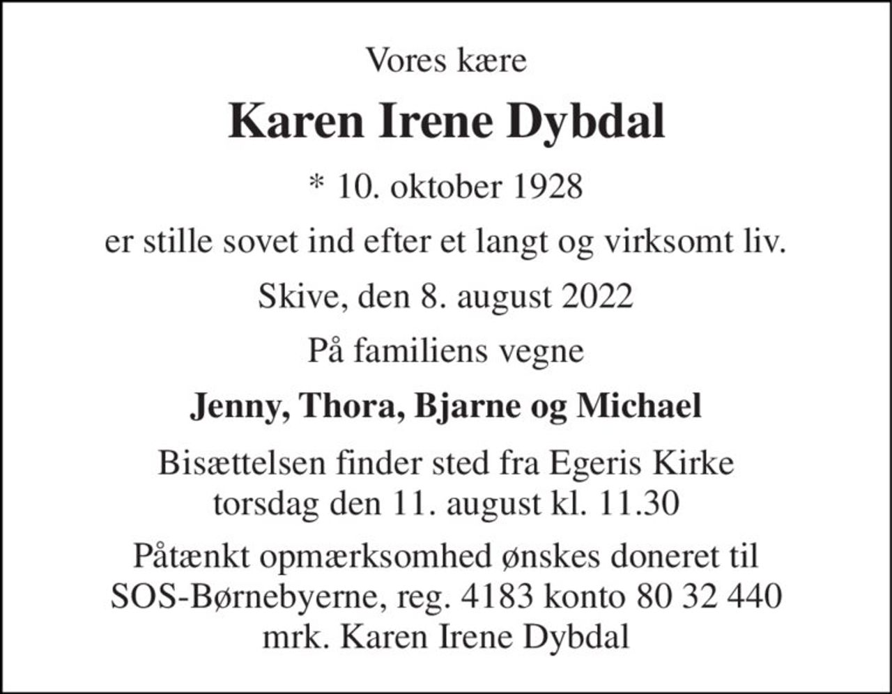 Vores kære 
Karen Irene Dybdal 
*​ 10. oktober 1928 
er stille sovet ind efter et langt og virksomt liv. 
Skive, den 8. august 2022 
På familiens vegne 
Jenny, Thora, Bjarne og Michael 
Bisættelsen​ finder sted fra Egeris Kirke​ torsdag den 11. august​ kl. 11.30 
Påtænkt opmærksomhed ønskes doneret til SOS-Børnebyerne, reg. 4183 konto 80 32 440 mrk. Karen Irene Dybdal