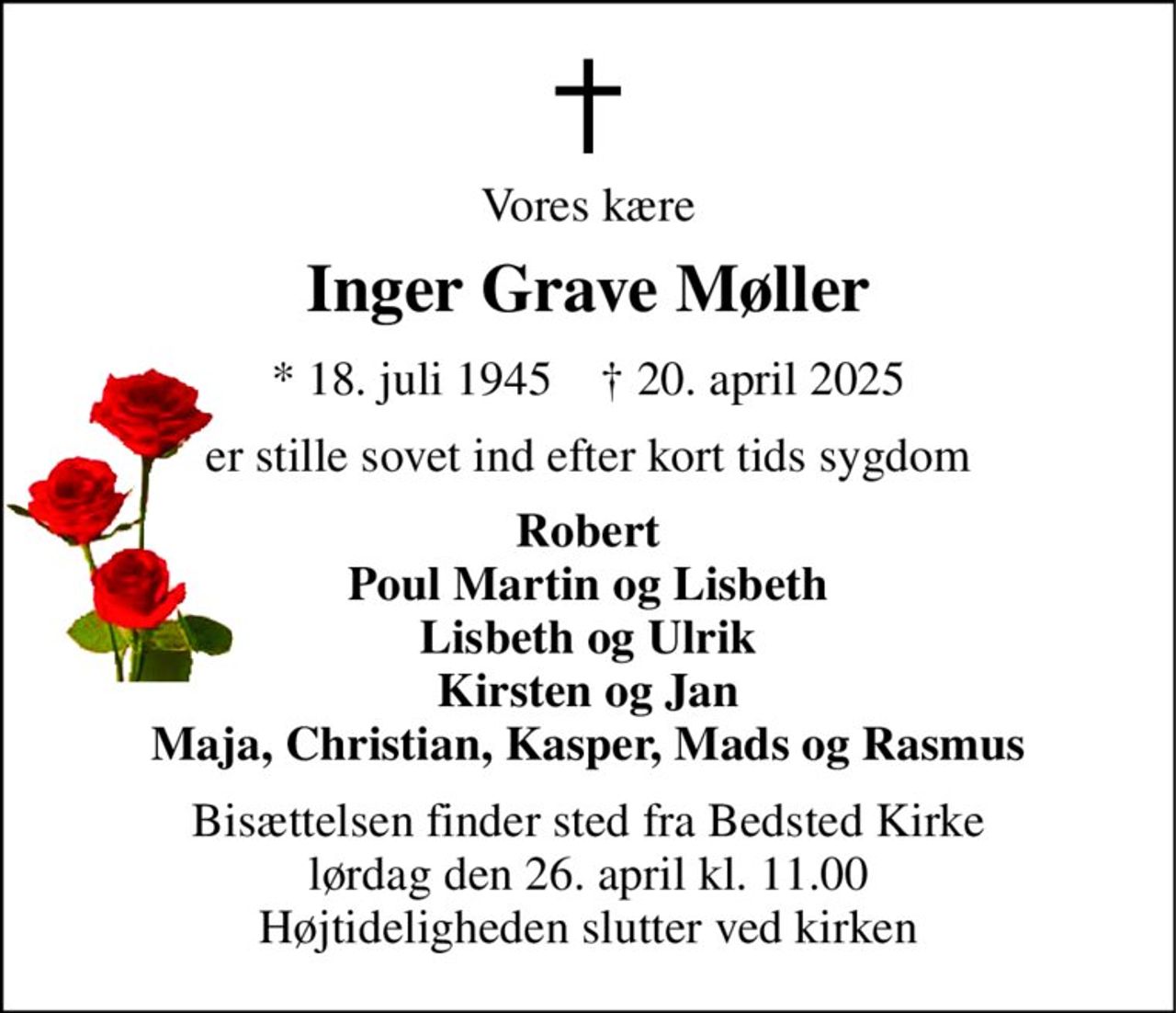 Vores kære 
Inger Grave Møller 
*​ 18. juli 1945​    †​ 20. april 2025 
er stille sovet ind efter kort tids sygdom 
Robert Poul Martin og Lisbeth Lisbeth og Ulrik Kirsten og Jan Maja, Christian, Kasper, Mads og Rasmus 
Bisættelsen​ finder sted fra Bedsted Kirke​ lørdag den 26. april​ kl. 11.00 Højtideligheden slutter ved kirken