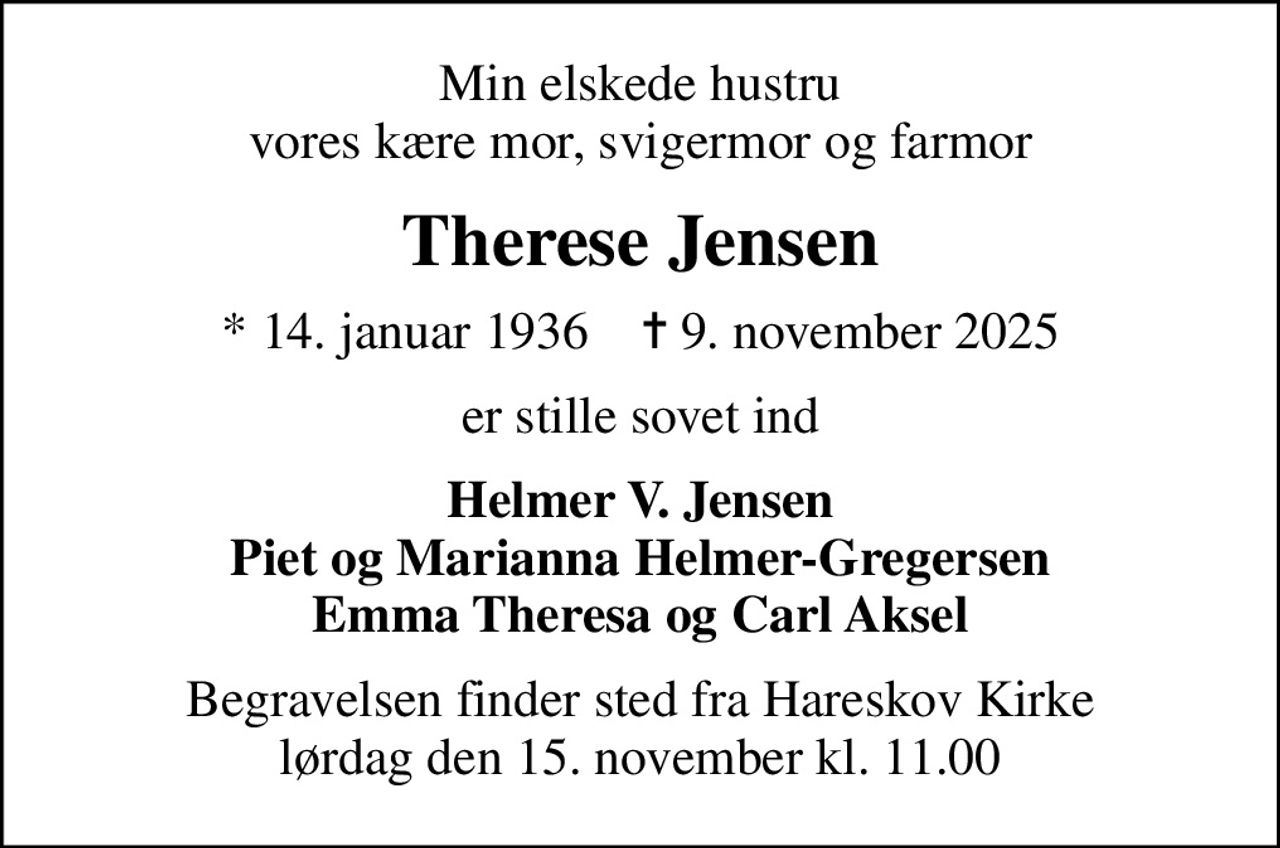 Min elskede hustru vores kære mor, svigermor og farmor
Therese Jensen
* 14. januar 1936    ✝ 9. november 2025
er stille sovet ind
Helmer V. Jensen Piet og Marianna Helmer-Gregersen Emma Theresa og Carl Aksel
Begravelsen finder sted fra Hareskov Kirke  lørdag den 15. november kl. 11.00