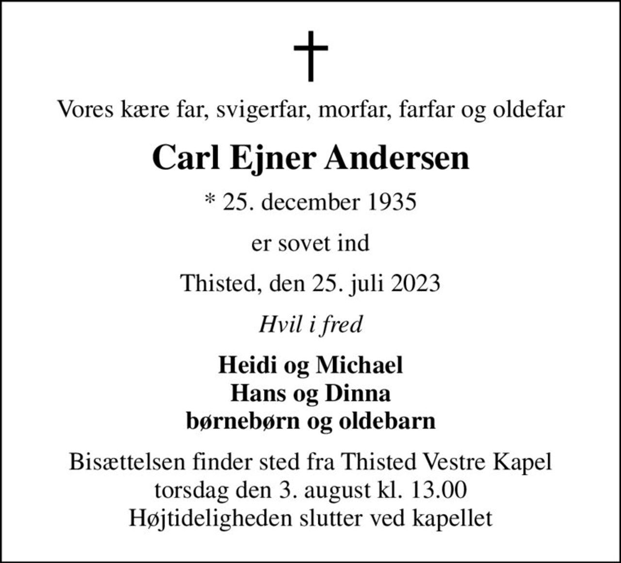 Vores kære far, svigerfar, morfar, farfar og oldefar
Carl Ejner Andersen
* 25. december 1935
er sovet ind
Thisted, den 25. juli 2023
Hvil i fred
Heidi og Michael Hans og Dinna børnebørn og oldebarn
Bisættelsen finder sted fra Thisted Vestre Kapel  torsdag den 3. august kl. 13.00  Højtideligheden slutter ved kapellet