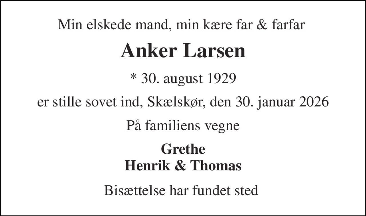 Min elskede mand, min kære far & farfar  
Anker Larsen 
* 30. august 1929 
er stille sovet ind, Skælskør, den 30. januar 2026 
På familiens vegne 
Grethe Henrik & Thomas 
Bisættelse har fundet sted