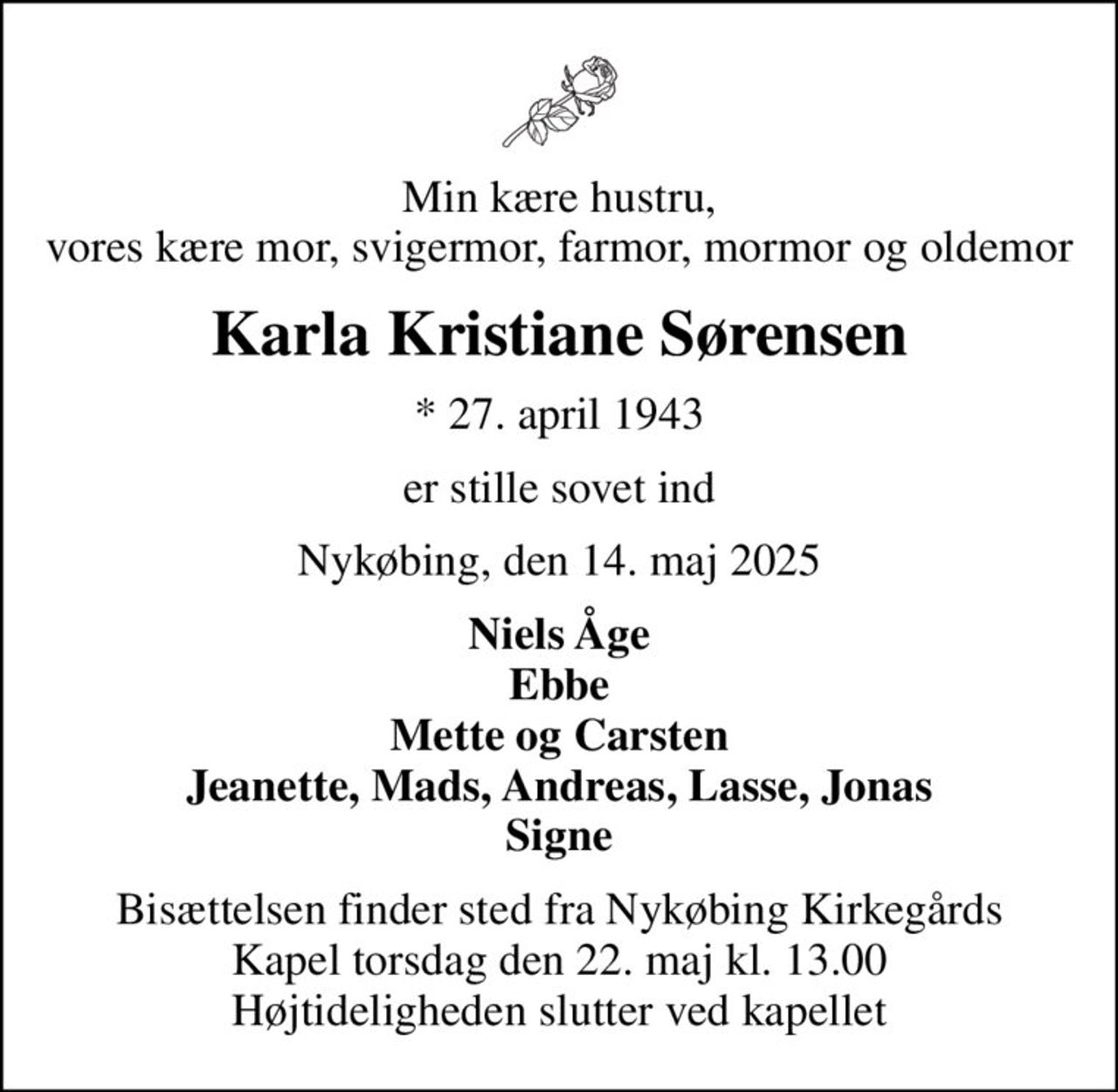 Min kære hustru, vores kære mor, svigermor, farmor, mormor og oldemor
Karla Kristiane Sørensen
* 27. april 1943
er stille sovet ind
Nykøbing, den 14. maj 2025
Niels Åge Ebbe Mette og Carsten Jeanette, Mads, Andreas, Lasse, Jonas Signe
Bisættelsen finder sted fra Nykøbing Kirkegårds Kapel  torsdag den 22. maj kl. 13.00  Højtideligheden slutter ved kapellet
