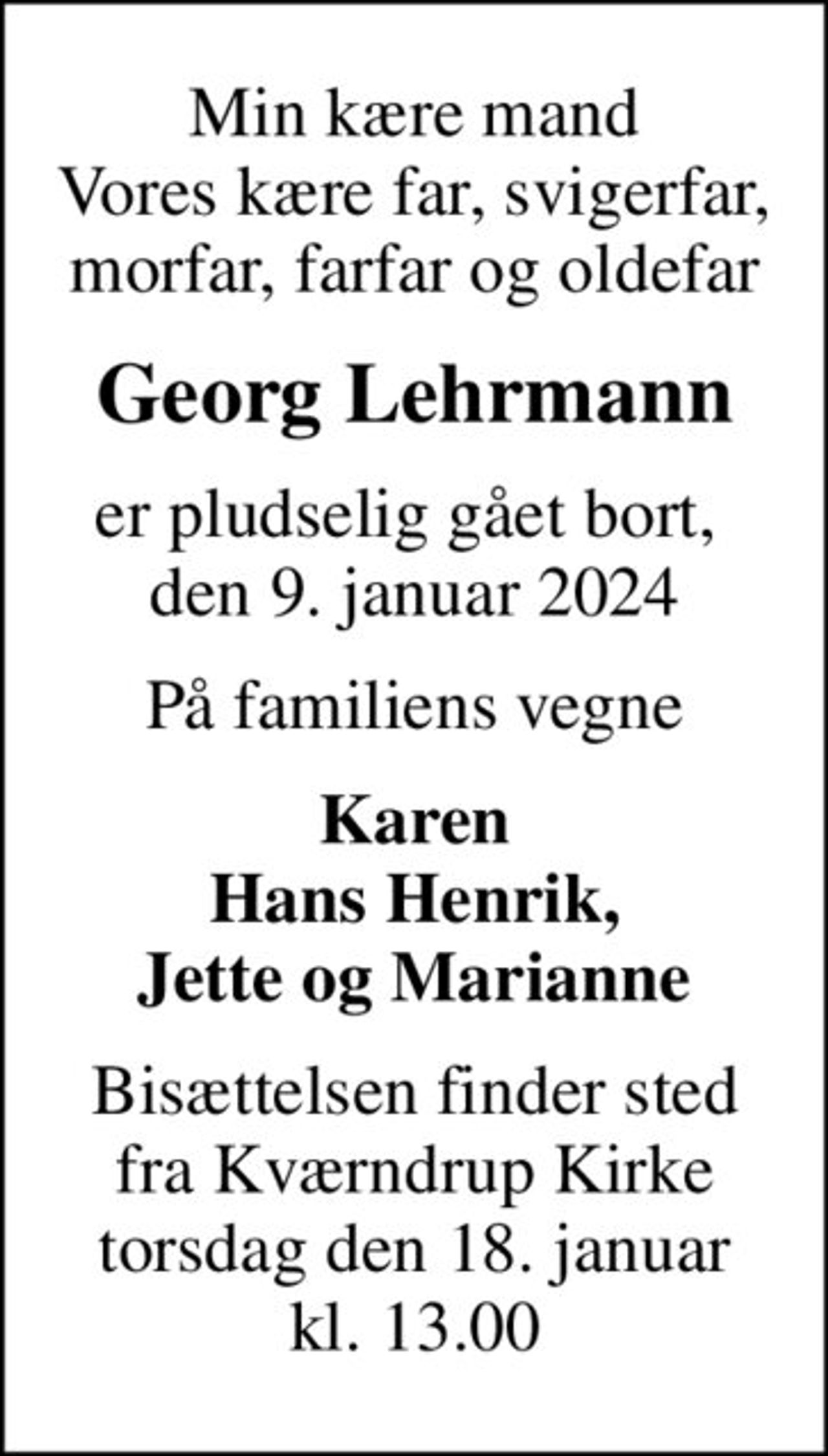 Min kære mand Vores kære far, svigerfar, morfar, farfar og oldefar
Georg Lehrmann
er pludselig gået bort,  den 9. januar 2024
På familiens vegne
Karen Hans Henrik, Jette og Marianne
Bisættelsen finder sted fra Kværndrup Kirke torsdag den 18. januar kl. 13.00
