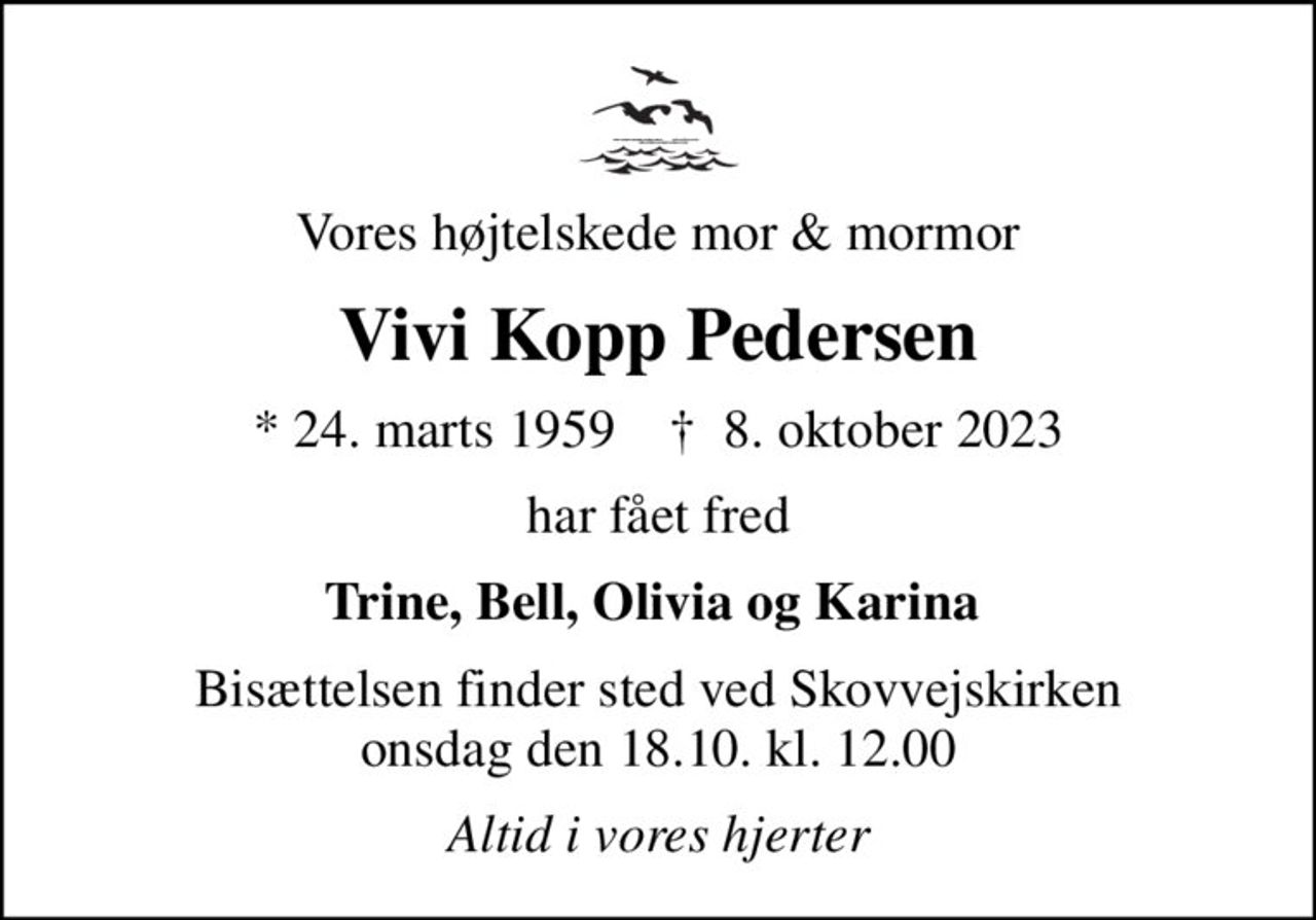 Vores højtelskede mor & mormor
Vivi Kopp Pedersen
* 24. marts 1959    ✝ 8. oktober 2023
har fået fred
Trine, Bell, Olivia og Karina 
Bisættelsen finder sted ved Skovvejskirken  onsdag den 18.10. kl. 12.00 
Altid i vores hjerter