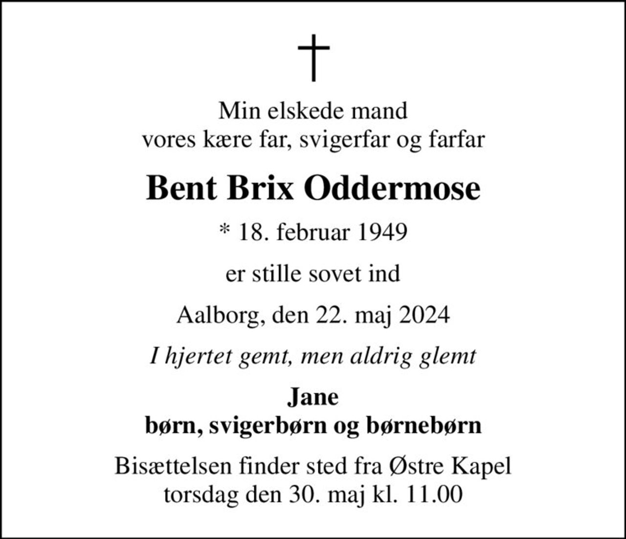 Min elskede mand vores kære far, svigerfar og farfar
Bent Brix Oddermose
* 18. februar 1949
er stille sovet ind
Aalborg, den 22. maj 2024
I hjertet gemt, men aldrig glemt
Jane børn, svigerbørn og børnebørn
Bisættelsen finder sted fra Østre Kapel  torsdag den 30. maj kl. 11.00