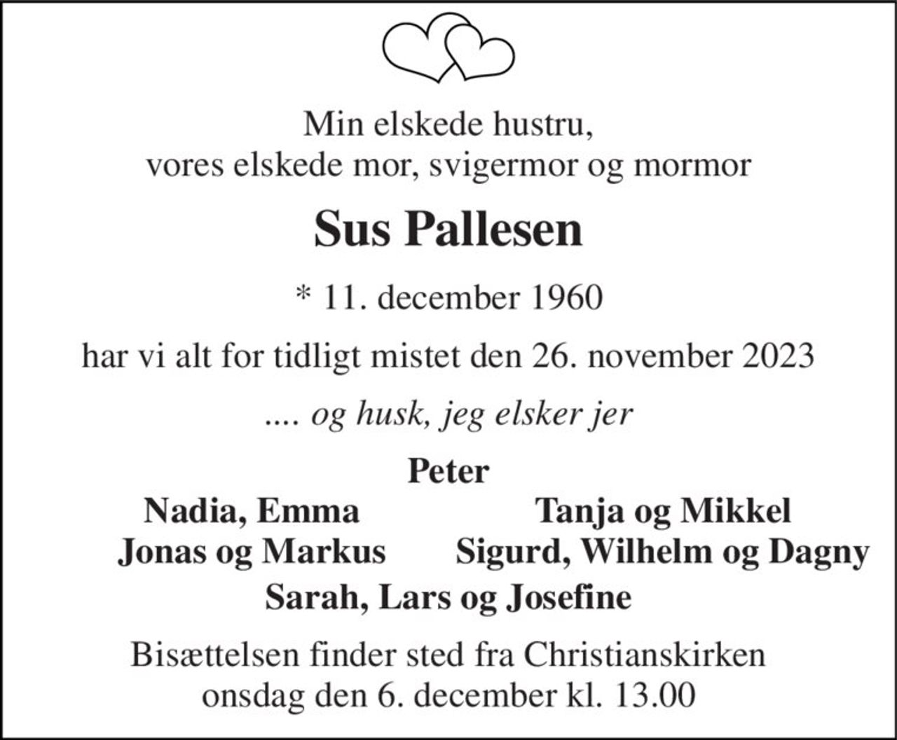 Min elskede hustru, vores elskede mor, svigermor og mormor 
Sus Pallesen 
*​ 11. december 1960 
har vi alt for tidligt mistet den 26. november 2023 
.... og husk, jeg elsker jer 
Peter 
Nadia, Emma Jonas og Markus 
Tanja og Mikkel Sigurd, Wilhelm og Dagny 
Sarah, Lars og Josefine 
Bisættelsen​ finder sted fra Christianskirken​ onsdag den 6. december​ kl. 13.00
