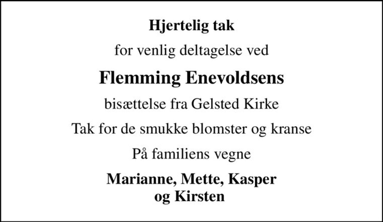 Hjertelig tak
for venlig deltagelse ved
Flemming Enevoldsens
bisættelse fra Gelsted Kirke
Tak for de smukke blomster og kranse
På familiens vegne
Marianne, Mette, Kasper og Kirsten