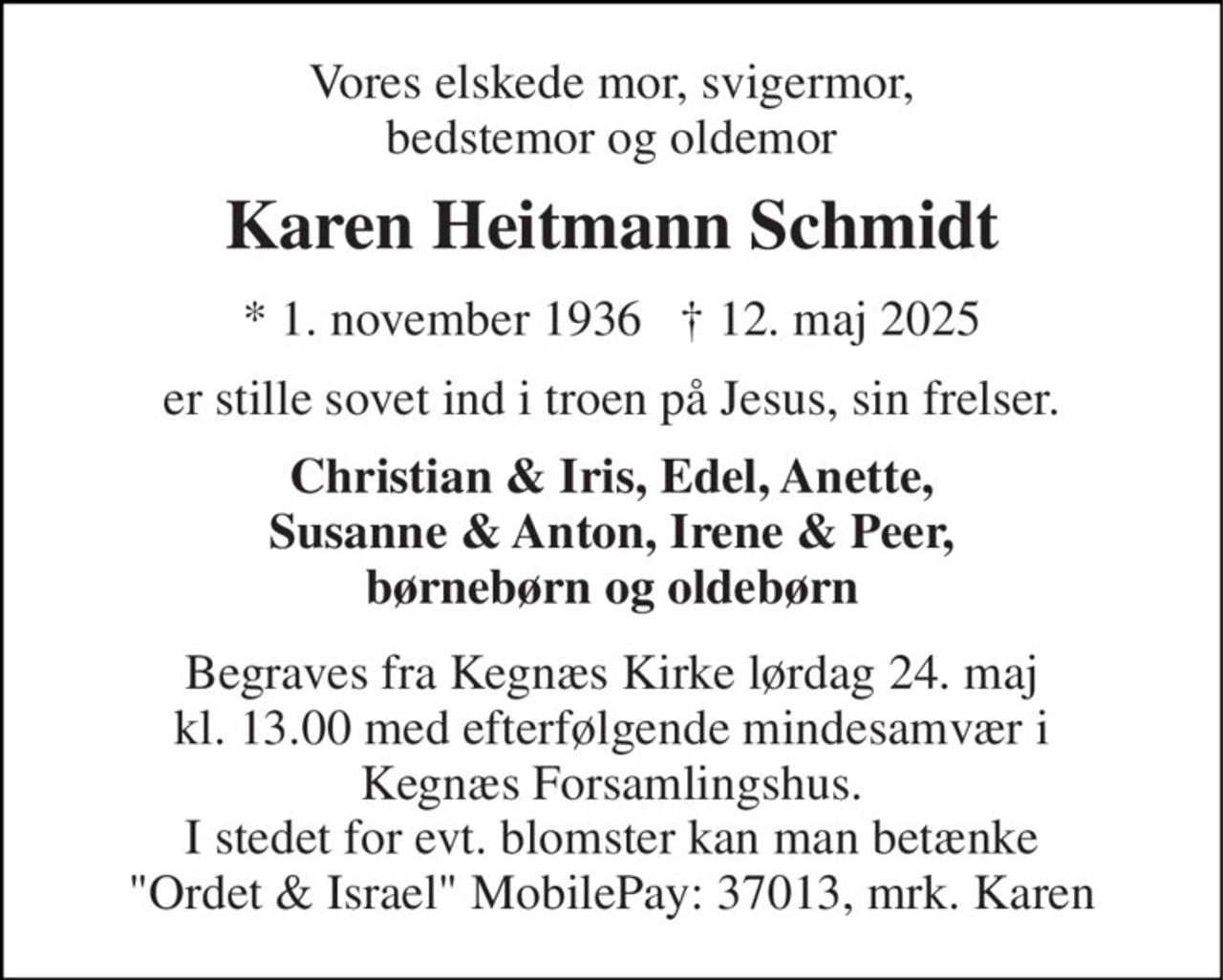 Vores elskede mor, svigermor, bedstemor og oldemor 
Karen Heitmann Schmidt 
* 1. november 1936   † 12. maj 2025 
er stille sovet ind i troen på Jesus, sin frelser. 
Christian & Iris, Edel, Anette, Susanne & Anton, Irene & Peer, børnebørn og oldebørn 
Begraves fra Kegnæs Kirke lørdag 24. maj kl. 13.00 med efterfølgende mindesamvær i Kegnæs Forsamlingshus. I stedet for evt. blomster kan man betænke "Ordet & Israel" MobilePay: 37013, mrk. Karen