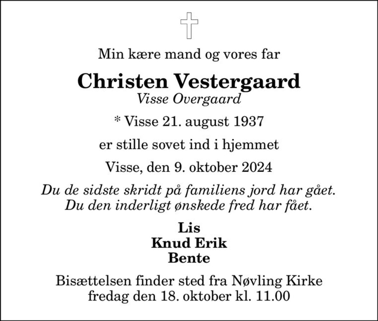 Min kære mand og vores far
Christen Vestergaard
Visse Overgaard
* Visse 21. august 1937
er stille sovet ind i hjemmet
Visse, den 9. oktober 2024
Du de sidste skridt på familiens jord har gået. Du den inderligt ønskede fred har fået.
Lis Knud Erik Bente
Bisættelsen finder sted fra Nøvling Kirke  fredag den 18. oktober kl. 11.00