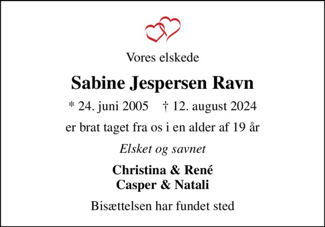 Vores elskede
Sabine Jespersen Ravn
* 24. juni 2005    ✝ 12. august 2024
er brat taget fra os i en alder af 19 år
Elsket og savnet
Christina & René Casper & Natali
Bisættelsen har fundet sted