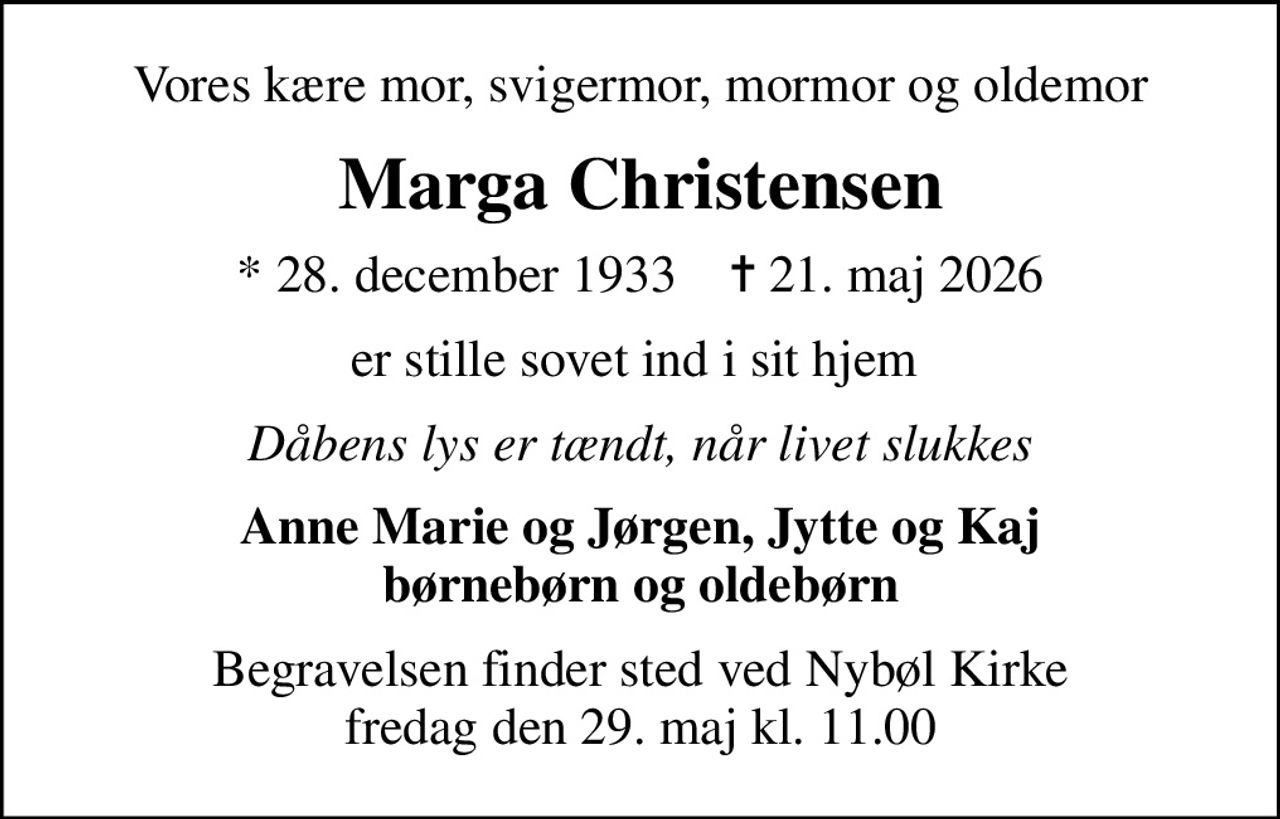 Vores kære mor, svigermor, mormor og oldemor
Marga Christensen
* 28. december 1933    ✝ 21. maj 2026
er stille sovet ind i sit hjem 
Dåbens lys er tændt, når livet slukkes
Anne Marie og Jørgen, Jytte og Kaj børnebørn og oldebørn
Begravelsen finder sted ved Nybøl Kirke  fredag den 29. maj kl. 11.00
