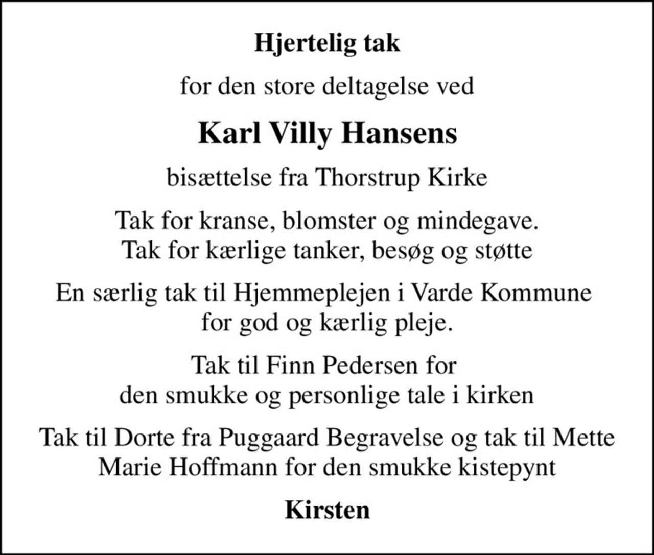 Hjertelig tak
for den store deltagelse ved
Karl Villy Hansens
bisættelse fra Thorstrup Kirke
Tak for kranse, blomster og mindegave. Tak for kærlige tanker, besøg og støtte
En særlig tak til Hjemmeplejen i Varde Kommune  for god og kærlig pleje.
Tak til Finn Pedersen for  den smukke og personlige tale i kirken
Tak til Dorte fra Puggaard Begravelse og tak til Mette Marie Hoffmann for den smukke kistepynt
Kirsten