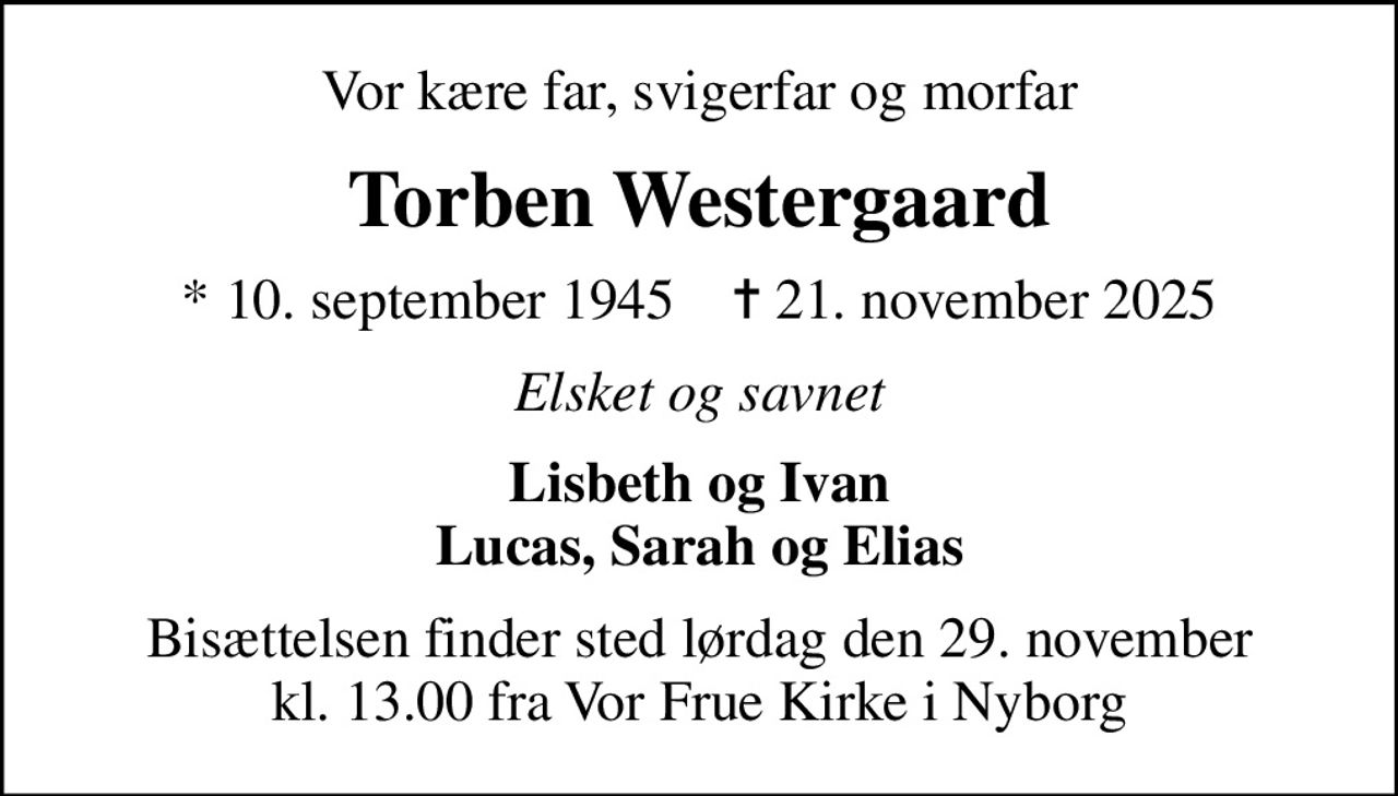 Vor kære far, svigerfar og morfar
Torben Westergaard
* 10. september 1945    ✝ 21. november 2025
Elsket og savnet
Lisbeth og Ivan Lucas, Sarah og Elias
Bisættelsen finder sted lørdag den 29. november kl. 13.00 fra Vor Frue Kirke i Nyborg