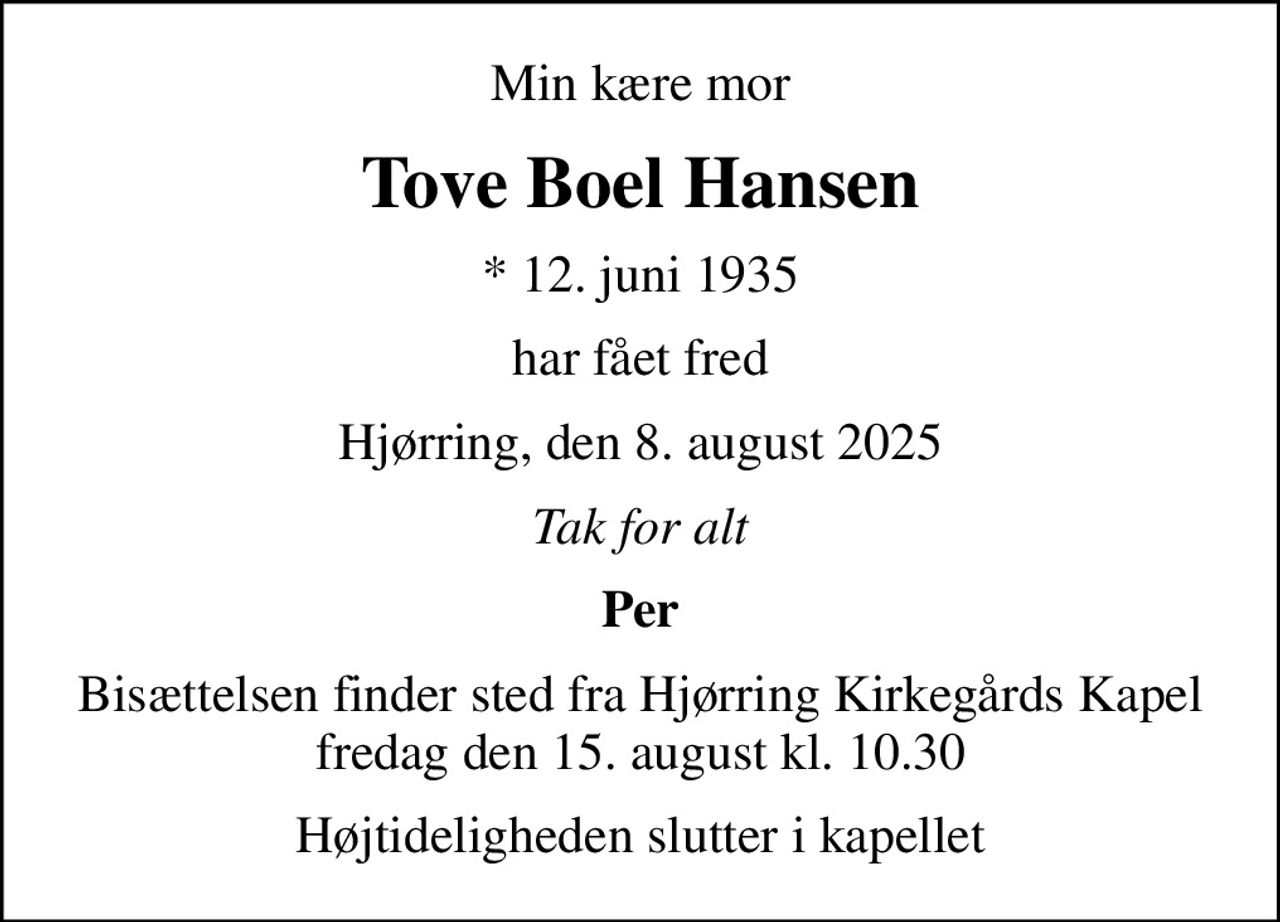 Min kære mor
Tove Boel Hansen
* 12. juni 1935
har fået fred
Hjørring, den 8. august 2025
Tak for alt
Per
Bisættelsen finder sted fra Hjørring Kirkegårds Kapel  fredag den 15. august kl. 10.30 
Højtideligheden slutter i kapellet