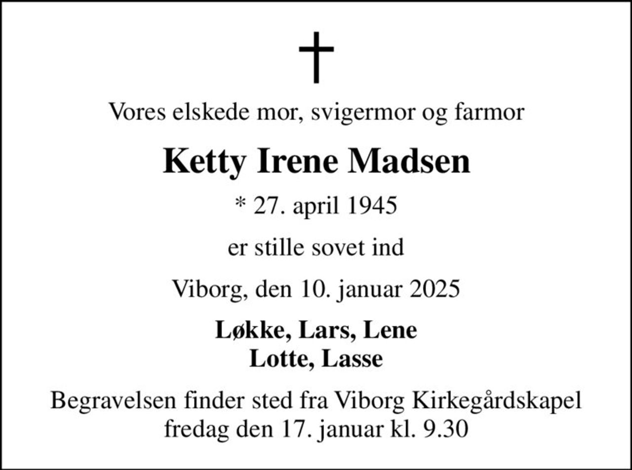 Vores elskede mor, svigermor og farmor
Ketty Irene Madsen
* 27. april 1945
er stille sovet ind
Viborg, den 10. januar 2025
Løkke, Lars, Lene Lotte, Lasse
Begravelsen finder sted fra Viborg Kirkegårdskapel  fredag den 17. januar kl. 9.30