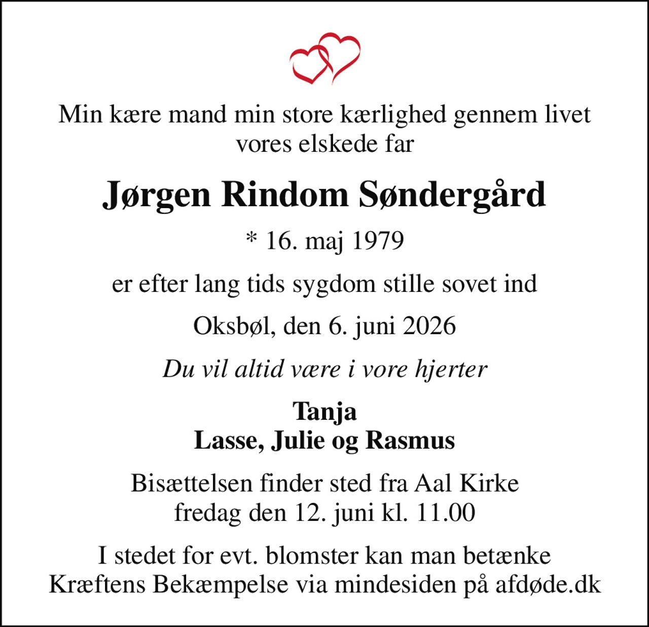 Min kære mand min store kærlighed gennem livet vores elskede far
Jørgen Rindom Søndergård
* 16. maj 1979
er efter lang tids sygdom stille sovet ind
Oksbøl, den 6. juni 2026
Du vil altid være i vore hjerter
Tanja Lasse, Julie og Rasmus
Bisættelsen finder sted fra Aal Kirke  fredag den 12. juni kl. 11.00 
I stedet for evt. blomster kan man betænke
					Kræftens Bekæmpelse via mindesiden på afdøde.dk