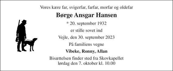 Vores kære far, svigerfar, farfar, morfar og oldefar 
Børge Ansgar Hansen 
* 20. september 1932 
er stille sovet ind 
Vejle, den 30. september 2023 
På familiens vegne 
Vibeke, Ronny, Allan 
Bisættelsen finder sted fra Skovkapellet lørdag den 7. oktober kl. 10.00