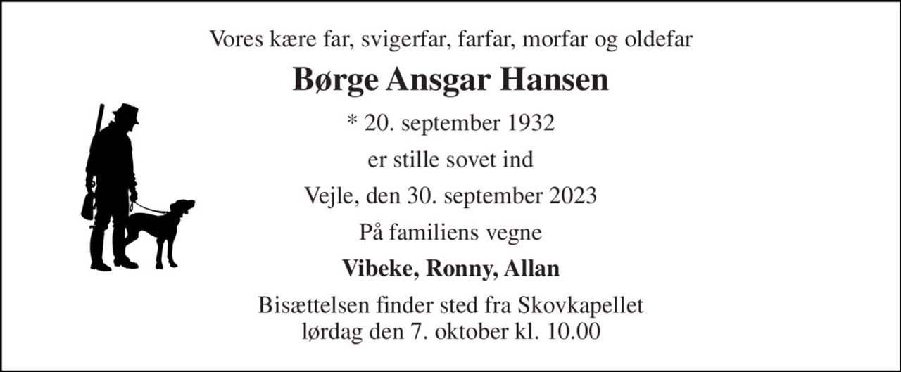 Vores kære far, svigerfar, farfar, morfar og oldefar 
Børge Ansgar Hansen 
* 20. september 1932 
er stille sovet ind 
Vejle, den 30. september 2023 
På familiens vegne 
Vibeke, Ronny, Allan 
Bisættelsen finder sted fra Skovkapellet lørdag den 7. oktober kl. 10.00