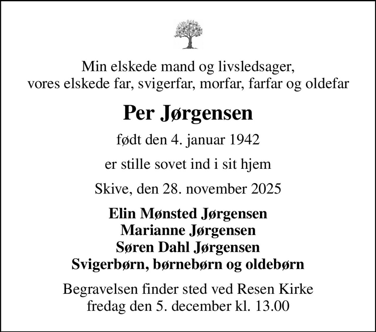 Min elskede mand og livsledsager, vores elskede far, svigerfar, morfar, farfar og oldefar
Per Jørgensen
født den 4. januar 1942
er stille sovet ind i sit hjem
Skive, den 28. november 2025
Elin Mønsted Jørgensen Marianne Jørgensen Søren Dahl Jørgensen Svigerbørn, børnebørn og oldebørn
Begravelsen finder sted ved Resen Kirke  fredag den 5. december kl. 13.00