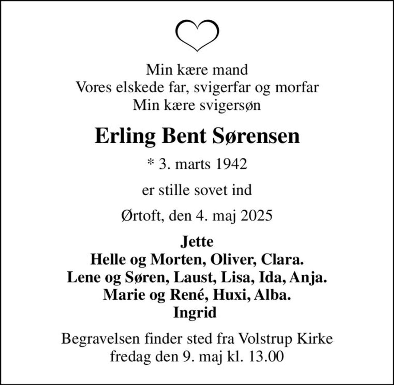 Min kære mand Vores elskede far, svigerfar og morfar Min kære svigersøn
Erling Bent Sørensen
* 3. marts 1942
er stille sovet ind
Ørtoft, den 4. maj 2025
Jette Helle og Morten, Oliver, Clara. Lene og Søren, Laust, Lisa, Ida, Anja. Marie og René, Huxi, Alba. Ingrid 
Begravelsen finder sted fra Volstrup Kirke  fredag den 9. maj kl. 13.00