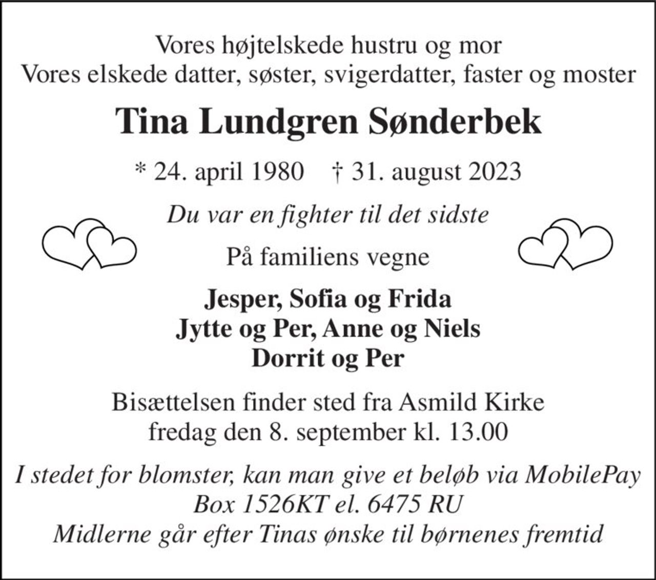 Vores højtelskede hustru og mor Vores elskede datter, søster, svigerdatter, faster og moster 
Tina Lundgren Sønderbek 
*​ 24. april 1980​    †​ 31. august 2023 
Du var en fighter til det sidste 
På familiens vegne 
Jesper, Sofia og Frida Jytte og Per, Anne og Niels Dorrit og Per 
Bisættelsen​ finder sted fra Asmild Kirke​ fredag den 8. september​ kl. 13.00 
I stedet for blomster, kan man give et beløb via MobilePay Box 1526KT el. 6475 RU Midlerne går efter Tinas ønske til børnenes fremtid