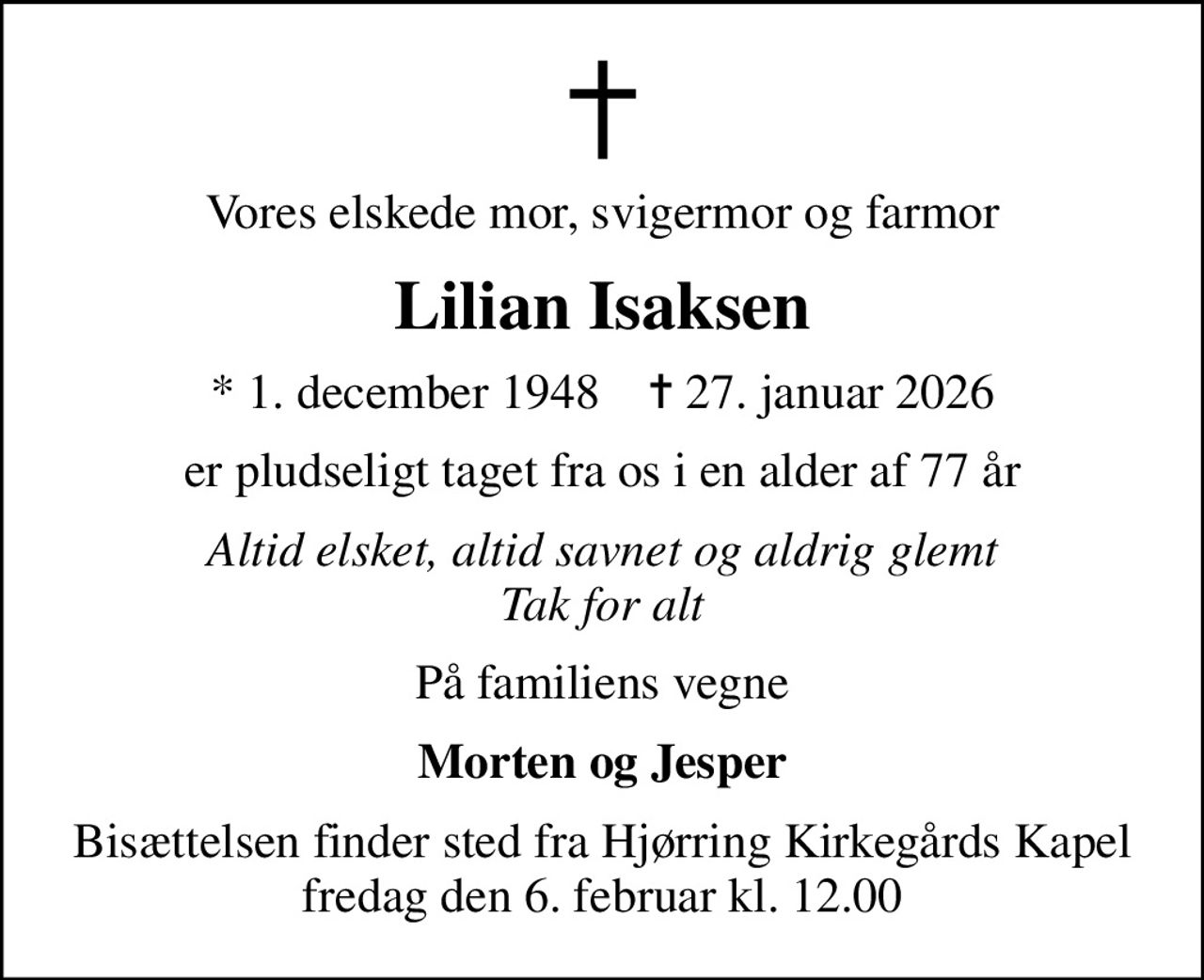 Vores elskede mor, svigermor og farmor
Lilian Isaksen
* 1. december 1948    ✝ 27. januar 2026
er pludseligt taget fra os i en alder af 77 år
Altid elsket, altid savnet og aldrig glemt Tak for alt
På familiens vegne
Morten og Jesper
Bisættelsen finder sted fra Hjørring Kirkegårds Kapel  fredag den 6. februar kl. 12.00
