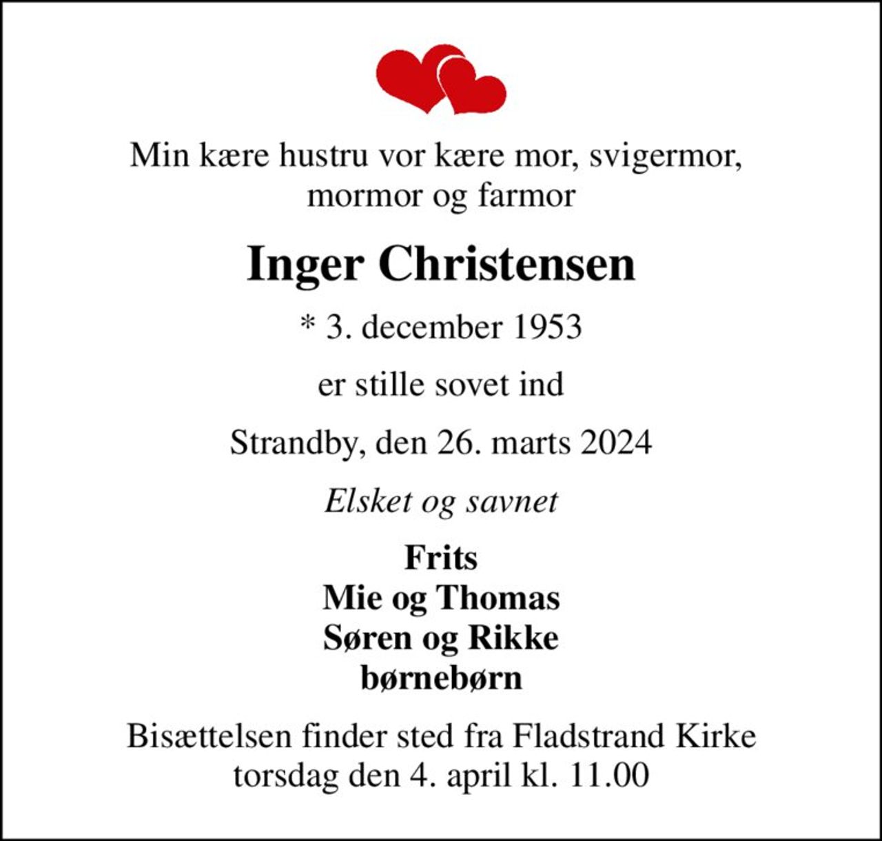 Min kære hustru vor kære mor, svigermor,  mormor og farmor
Inger Christensen
* 3. december 1953
er stille sovet ind
Strandby, den 26. marts 2024
Elsket og savnet
Frits Mie og Thomas Søren og Rikke børnebørn
Bisættelsen finder sted fra Fladstrand Kirke  torsdag den 4. april kl. 11.00