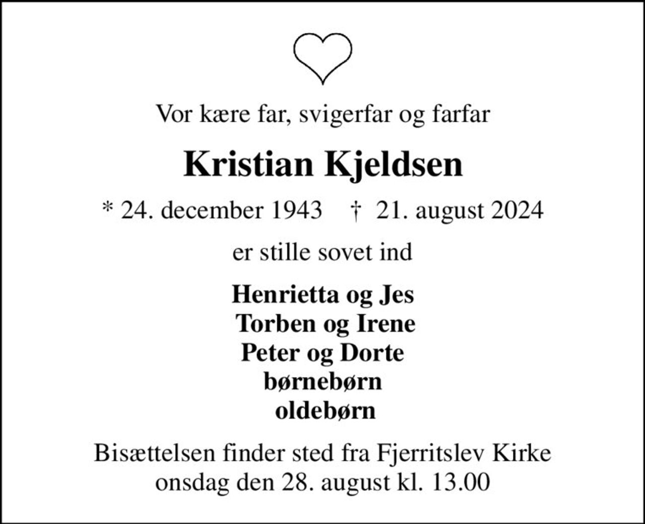 Vor kære far, svigerfar og farfar
Kristian Kjeldsen
* 24. december 1943    ✝ 21. august 2024
er stille sovet ind
Henrietta og Jes  Torben og Irene Peter og Dorte børnebørn  oldebørn
Bisættelsen finder sted fra Fjerritslev Kirke  onsdag den 28. august kl. 13.00