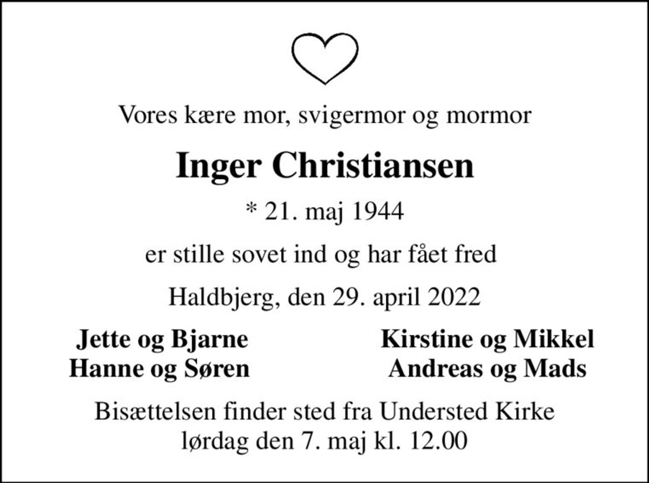 Vores kære mor, svigermor og mormor
Inger Christiansen
* 21. maj 1944
er stille sovet ind og har fået fred 
Haldbjerg, den 29. april 2022
Jette og Bjarne
Kirstine og Mikkel
Hanne og Søren 
Andreas og Mads
Bisættelsen finder sted fra Understed Kirke  lørdag den 7. maj kl. 12.00