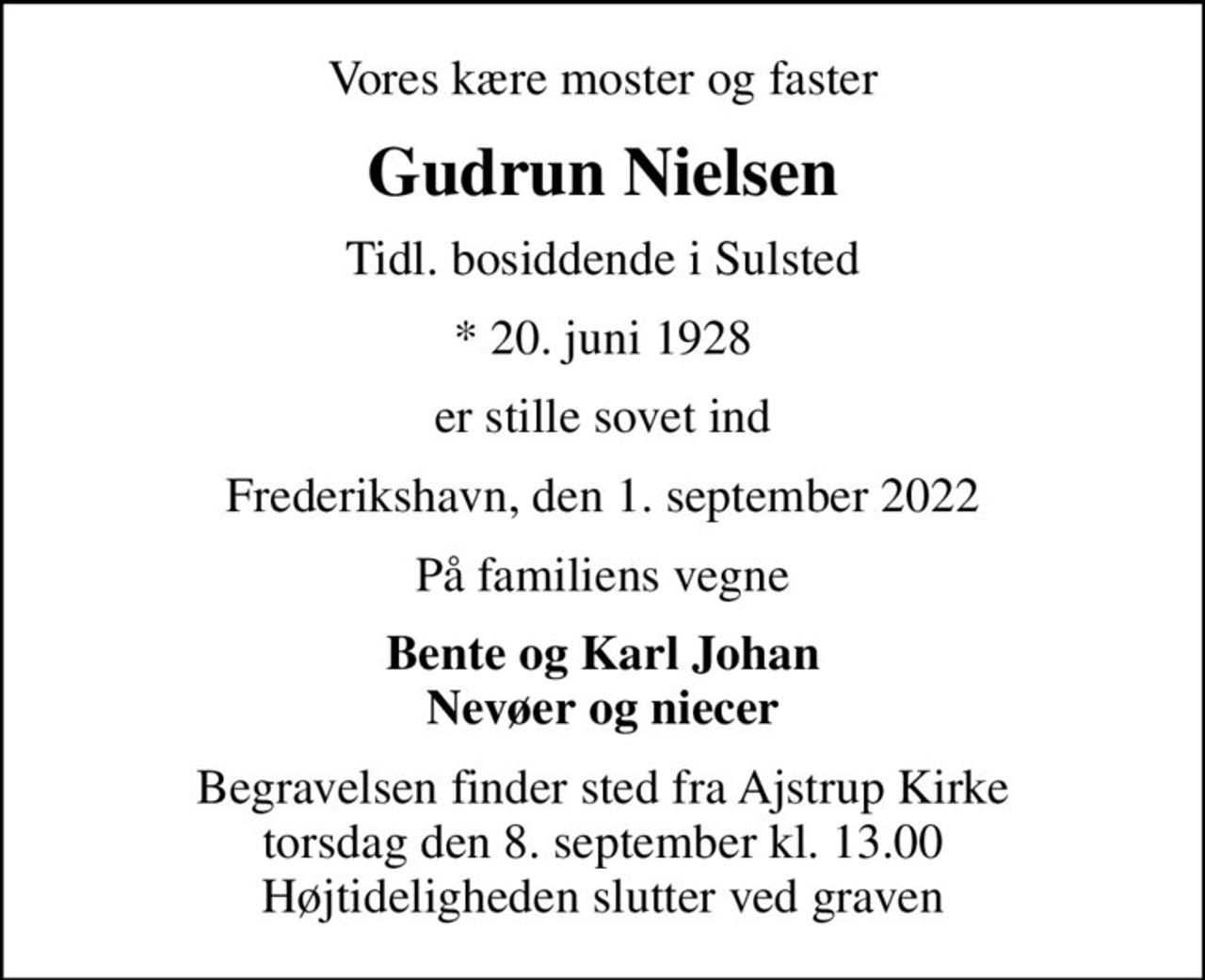 Vores kære moster og faster
Gudrun Nielsen
Tidl. bosiddende i Sulsted
* 20. juni 1928
er stille sovet ind
Frederikshavn, den 1. september 2022
På familiens vegne
Bente og Karl Johan Nevøer og niecer
Begravelsen finder sted fra Ajstrup Kirke  torsdag den 8. september kl. 13.00  Højtideligheden slutter ved graven