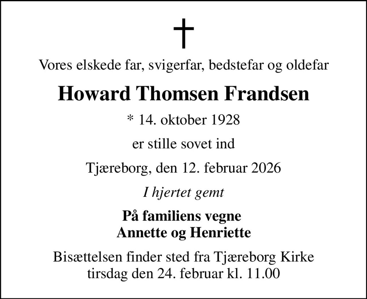 Vores elskede far, svigerfar, bedstefar og oldefar
Howard Thomsen Frandsen
* 14. oktober 1928
er stille sovet ind
Tjæreborg, den 12. februar 2026
I hjertet gemt
På familiens vegne  Annette og Henriette
Bisættelsen finder sted fra Tjæreborg Kirke  tirsdag den 24. februar kl. 11.00