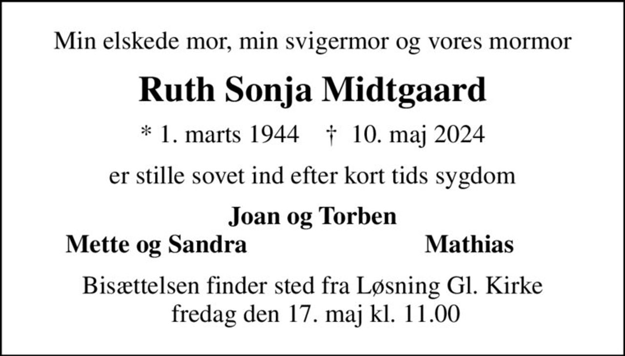 Min elskede mor, min svigermor og vores mormor
Ruth Sonja Midtgaard
* 1. marts 1944    ✝ 10. maj 2024
er stille sovet ind efter kort tids sygdom
Joan og Torben
Mette og Sandra
Mathias
Bisættelsen finder sted fra Løsning Gl. Kirke  fredag den 17. maj kl. 11.00