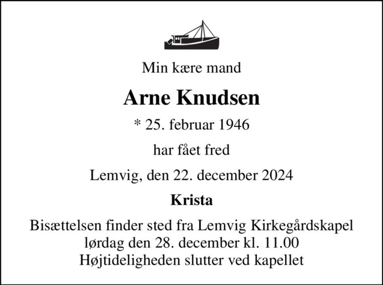 Min kære mand
Arne Knudsen
* 25. februar 1946
har fået fred
Lemvig, den 22. december 2024
Krista
Bisættelsen finder sted fra Lemvig Kirkegårdskapel  lørdag den 28. december kl. 11.00  Højtideligheden slutter ved kapellet