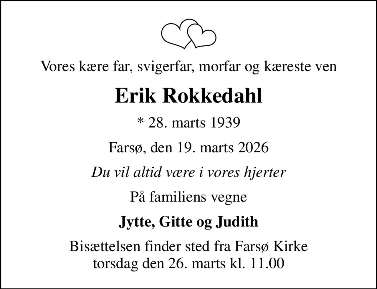 Vores kære far, svigerfar, morfar og kæreste ven
Erik Rokkedahl
* 28. marts 1939
Farsø, den 19. marts 2026
Du vil altid være i vores hjerter
På familiens vegne
Jytte, Gitte og Judith
Bisættelsen finder sted fra Farsø Kirke  torsdag den 26. marts kl. 11.00