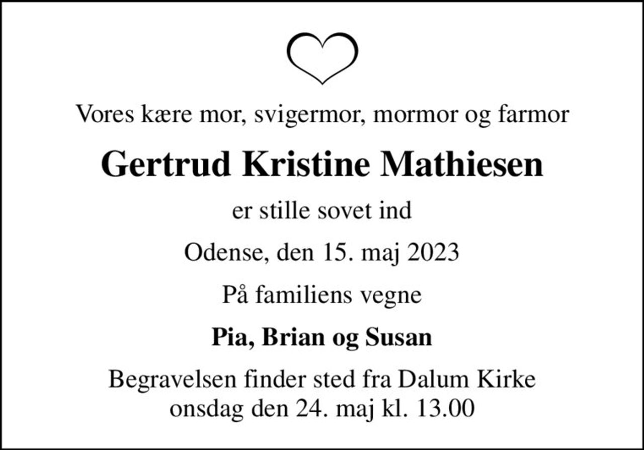 Vores kære mor, svigermor, mormor og farmor
Gertrud Kristine Mathiesen
er stille sovet ind
Odense, den 15. maj 2023
På familiens vegne
Pia, Brian og Susan
Begravelsen finder sted fra Dalum Kirke  onsdag den 24. maj kl. 13.00