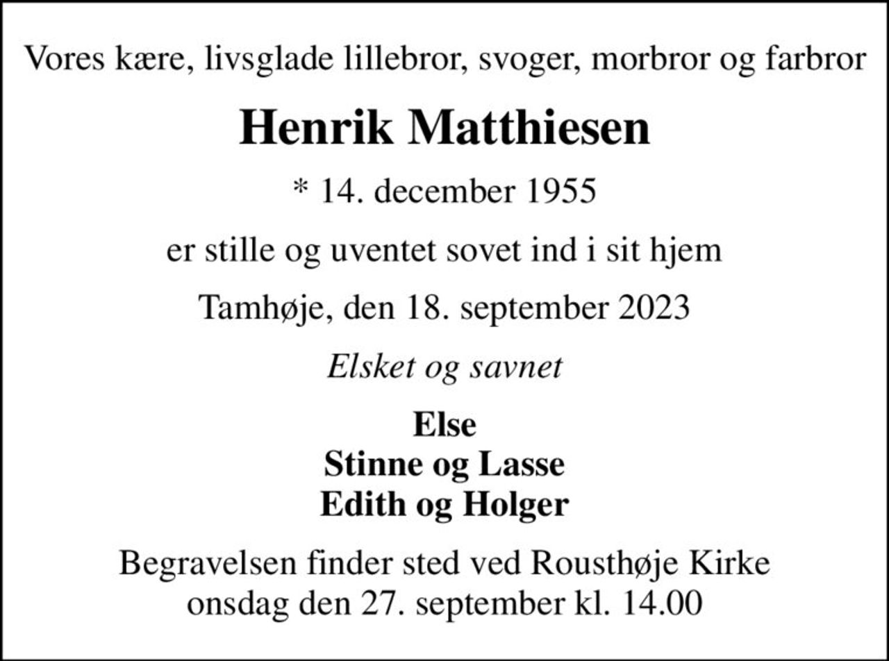 Vores kære, livsglade lillebror, svoger, morbror og farbror
Henrik Matthiesen
* 14. december 1955
er stille og uventet sovet ind i sit hjem
Tamhøje, den 18. september 2023
Elsket og savnet
Else Stinne og Lasse Edith og Holger
Begravelsen finder sted ved Rousthøje Kirke  onsdag den 27. september kl. 14.00