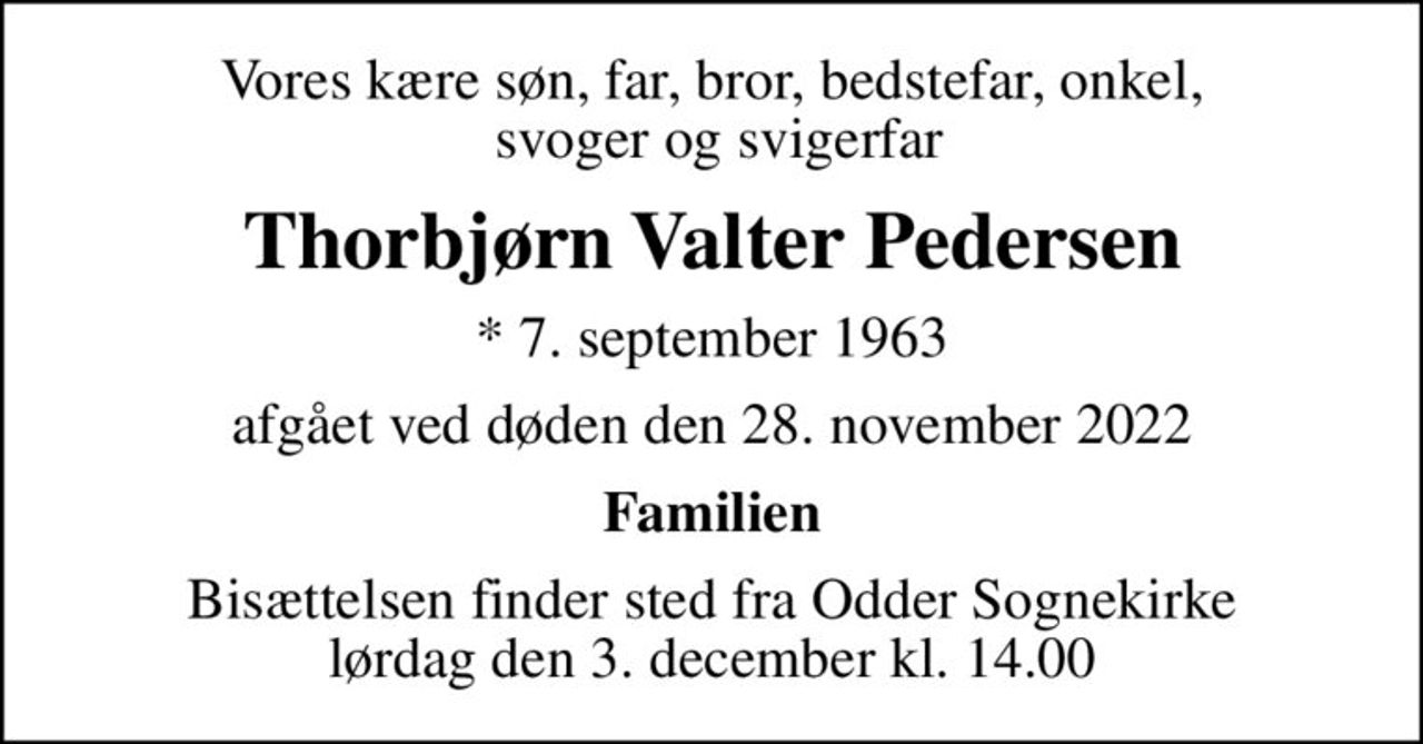 Vores kære søn, far, bror, bedstefar, onkel,  svoger og svigerfar
Thorbjørn Valter Pedersen
* 7. september 1963
afgået ved døden den 28. november 2022
Familien
Bisættelsen finder sted fra Odder Sognekirke  lørdag den 3. december kl. 14.00