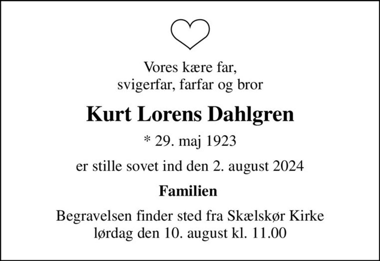Vores kære far, svigerfar, farfar og bror
Kurt Lorens Dahlgren
* 29. maj 1923
er stille sovet ind den 2. august 2024
Familien 
Begravelsen finder sted fra Skælskør Kirke  lørdag den 10. august kl. 11.00