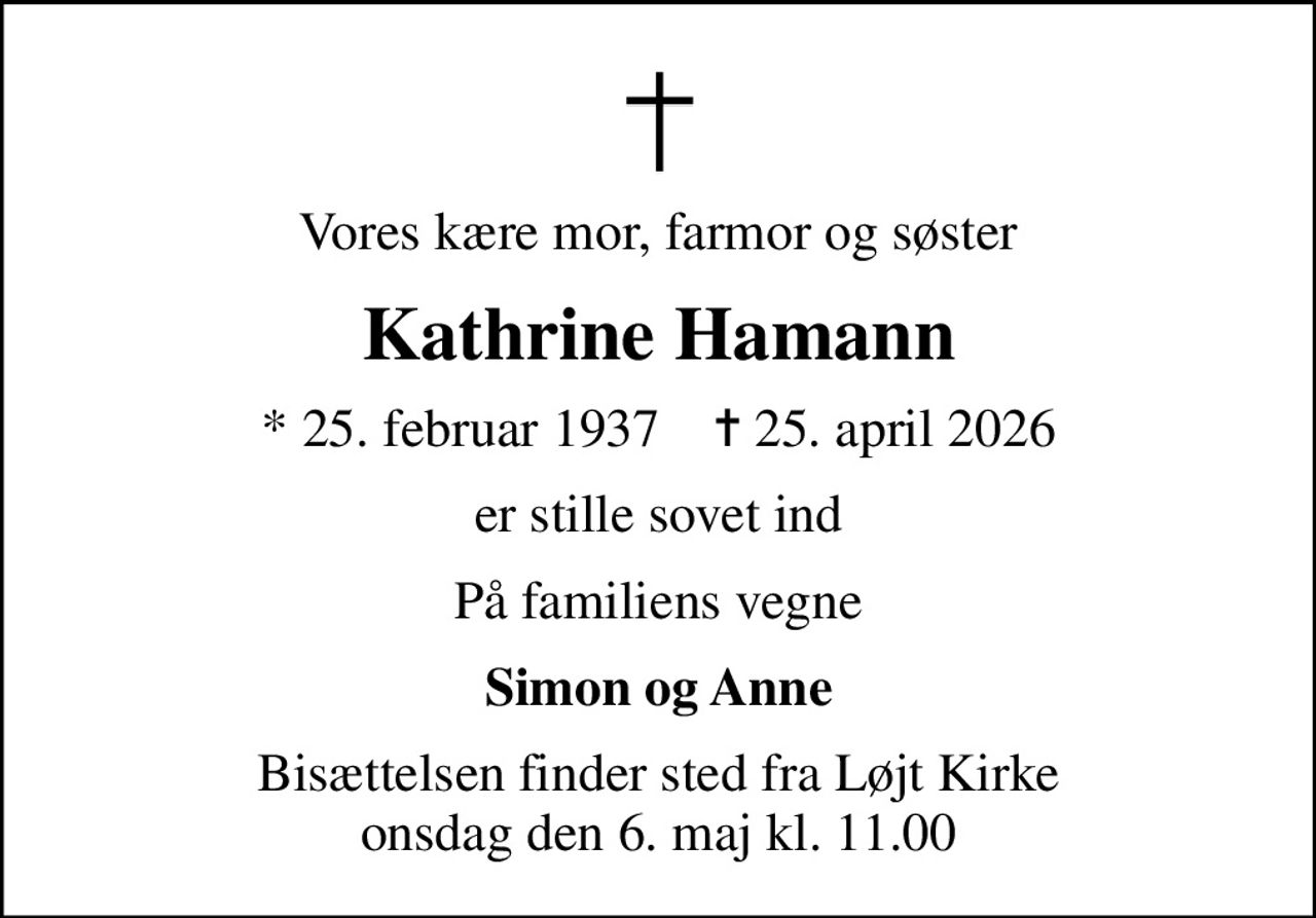 Vores kære mor, farmor og søster
Kathrine Hamann
* 25. februar 1937    ✝ 25. april 2026
er stille sovet ind
På familiens vegne
Simon og Anne
Bisættelsen finder sted fra Løjt Kirke  onsdag den 6. maj kl. 11.00