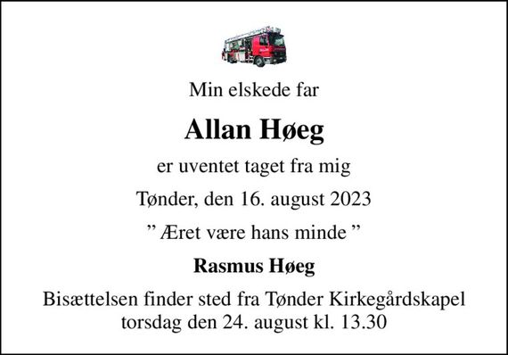 Min elskede far
Allan Høeg
er uventet taget fra mig
Tønder, den 16. august 2023
 Æret være hans minde 
Rasmus Høeg
Bisættelsen finder sted fra Tønder Kirkegårdskapel  torsdag den 24. august kl. 13.30