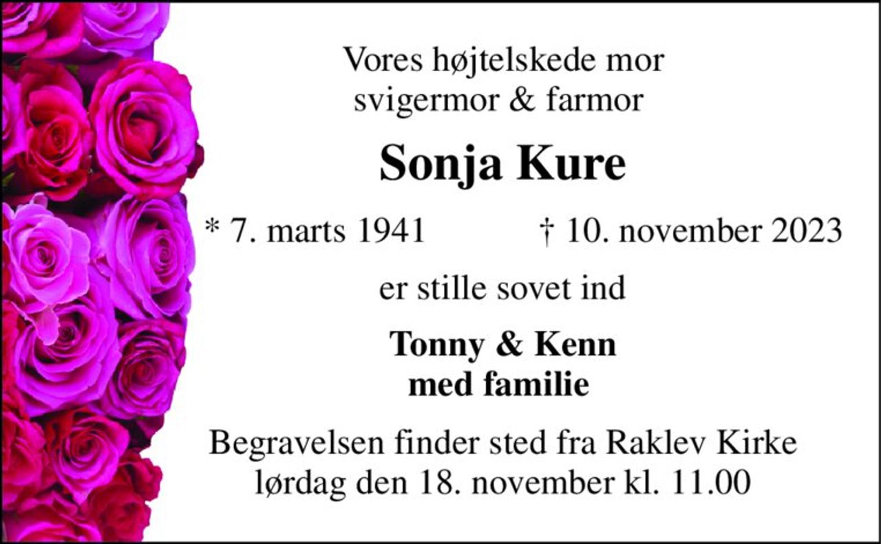 Vores højtelskede mor svigermor & farmor  
Sonja Kure​ 
*​ 7. marts 1941 
✝​ 10. november 2023​ 
er stille sovet ind 
Tonny & Kenn med familie  
Begravelsen​ finder sted fra Raklev Kirke​ lørdag den 18. november​ kl. 11.00