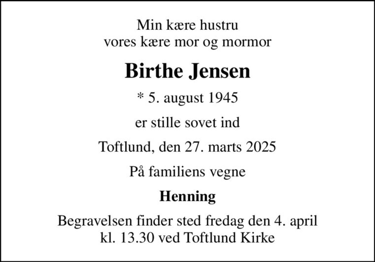 Min kære hustru vores kære mor og mormor
Birthe Jensen
* 5. august 1945
er stille sovet ind
Toftlund, den 27. marts 2025
På familiens vegne
Henning
Begravelsen finder sted fredag den 4. april kl. 13.30 ved Toftlund Kirke