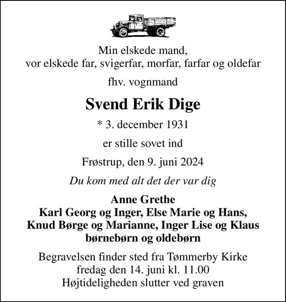 Min elskede mand, vor elskede far, svigerfar, morfar, farfar og oldefar
fhv. vognmand
Svend Erik Dige
* 3. december 1931
er stille sovet ind
Frøstrup, den 9. juni 2024
Du kom med alt det der var dig
Anne Grethe Karl Georg og Inger, Else Marie og Hans, Knud Børge og Marianne, Inger Lise og Klaus børnebørn og oldebørn
Begravelsen finder sted fra Tømmerby Kirke  fredag den 14. juni kl. 11.00  Højtideligheden slutter ved graven