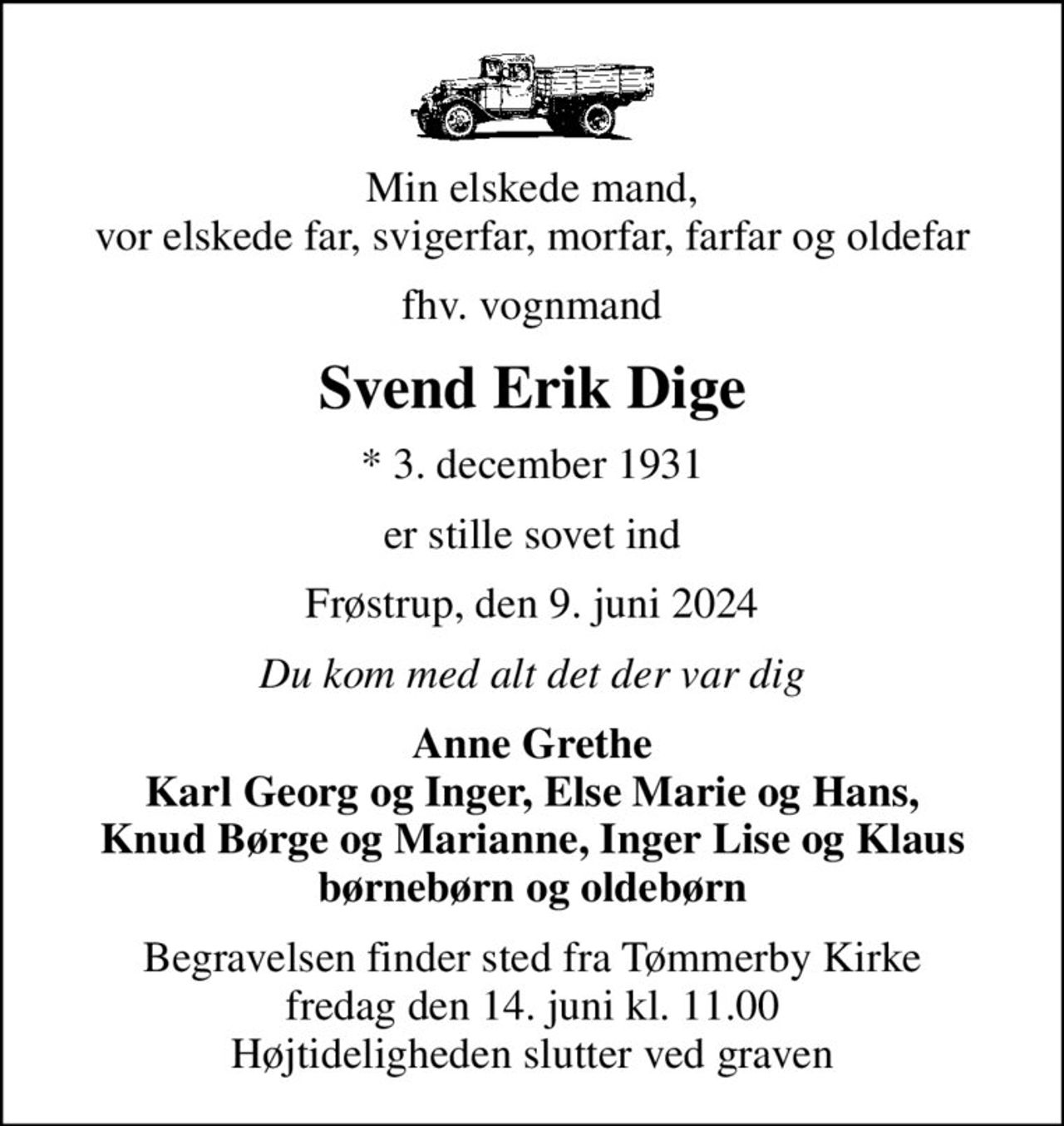Min elskede mand, vor elskede far, svigerfar, morfar, farfar og oldefar
fhv. vognmand
Svend Erik Dige
* 3. december 1931
er stille sovet ind
Frøstrup, den 9. juni 2024
Du kom med alt det der var dig
Anne Grethe Karl Georg og Inger, Else Marie og Hans, Knud Børge og Marianne, Inger Lise og Klaus børnebørn og oldebørn
Begravelsen finder sted fra Tømmerby Kirke  fredag den 14. juni kl. 11.00  Højtideligheden slutter ved graven