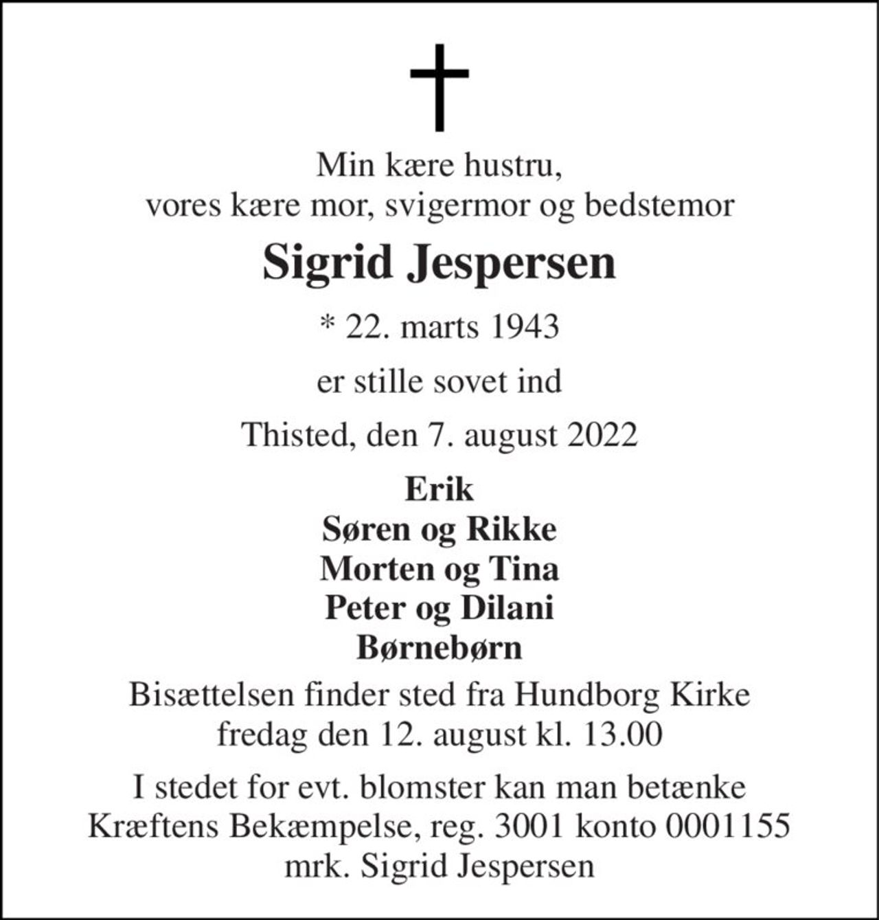 Min kære hustru, vores kære mor, svigermor og bedstemor 
Sigrid Jespersen 
* 22. marts 1943 
er stille sovet ind 
Thisted, den 7. august 2022 
Erik Søren og Rikke Morten og Tina Peter og Dilani Børnebørn 
Bisættelsen finder sted fra Hundborg Kirke fredag den 12. august kl. 13.00 
I stedet for evt. blomster kan man betænke Kræftens Bekæmpelse, reg. 3001 konto 0001155 mrk. Sigrid Jespersen