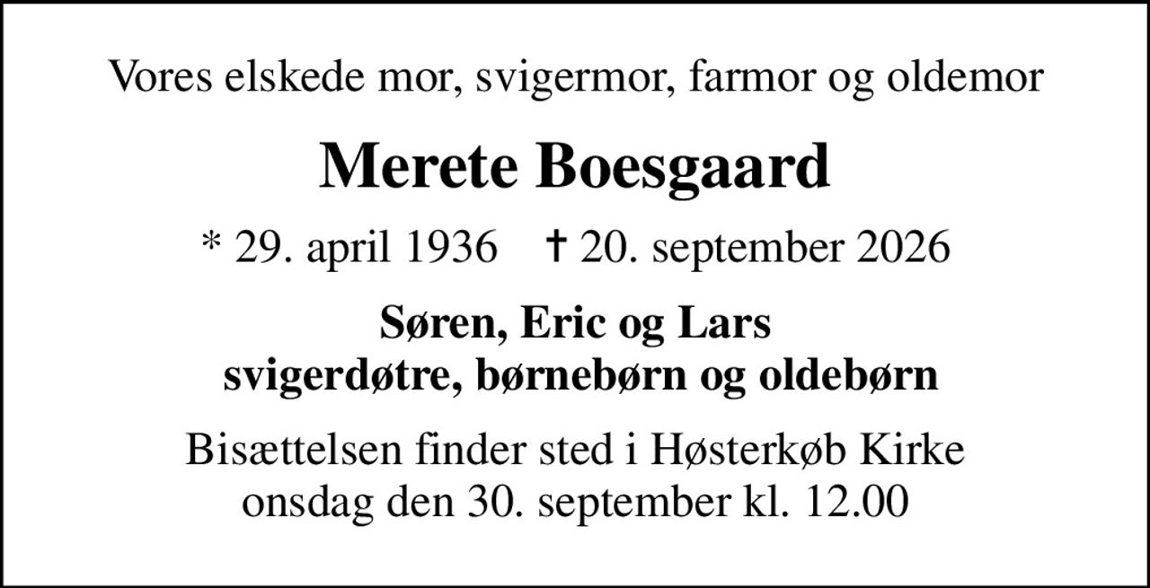 Vores elskede mor, svigermor, farmor og oldemor
Merete Boesgaard
* 29. april 1936    ✝ 20. september 2026
Søren, Eric og Lars  svigerdøtre, børnebørn og oldebørn
Bisættelsen finder sted i Høsterkøb Kirke  onsdag den 30. september kl. 12.00