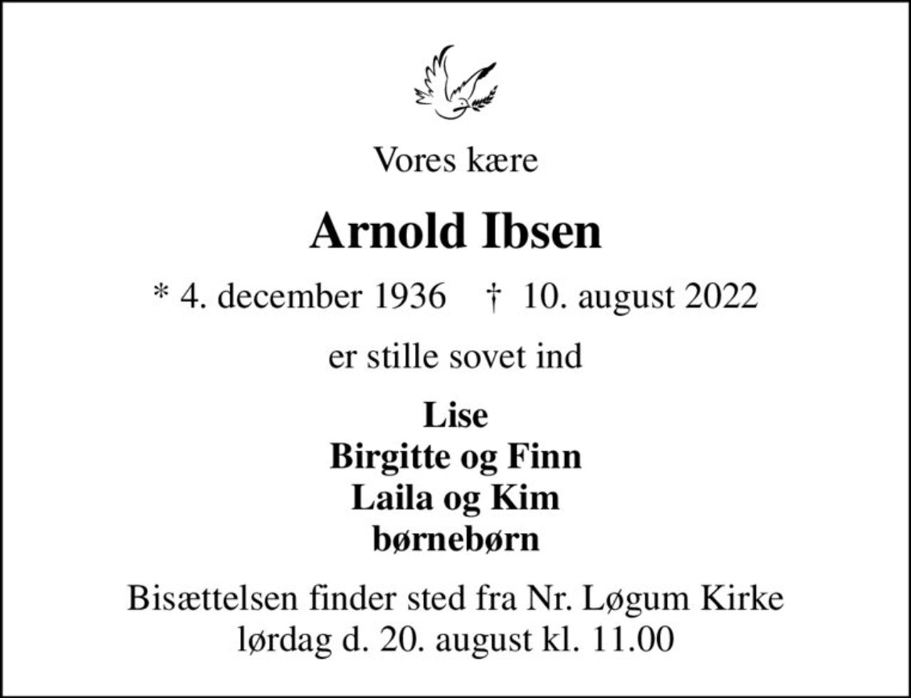 Vores kære
Arnold Ibsen
* 4. december 1936    ✝ 10. august 2022
er stille sovet ind
Lise Birgitte og Finn Laila og Kim børnebørn
Bisættelsen finder sted fra Nr. Løgum Kirke lørdag d. 20. august kl. 11.00