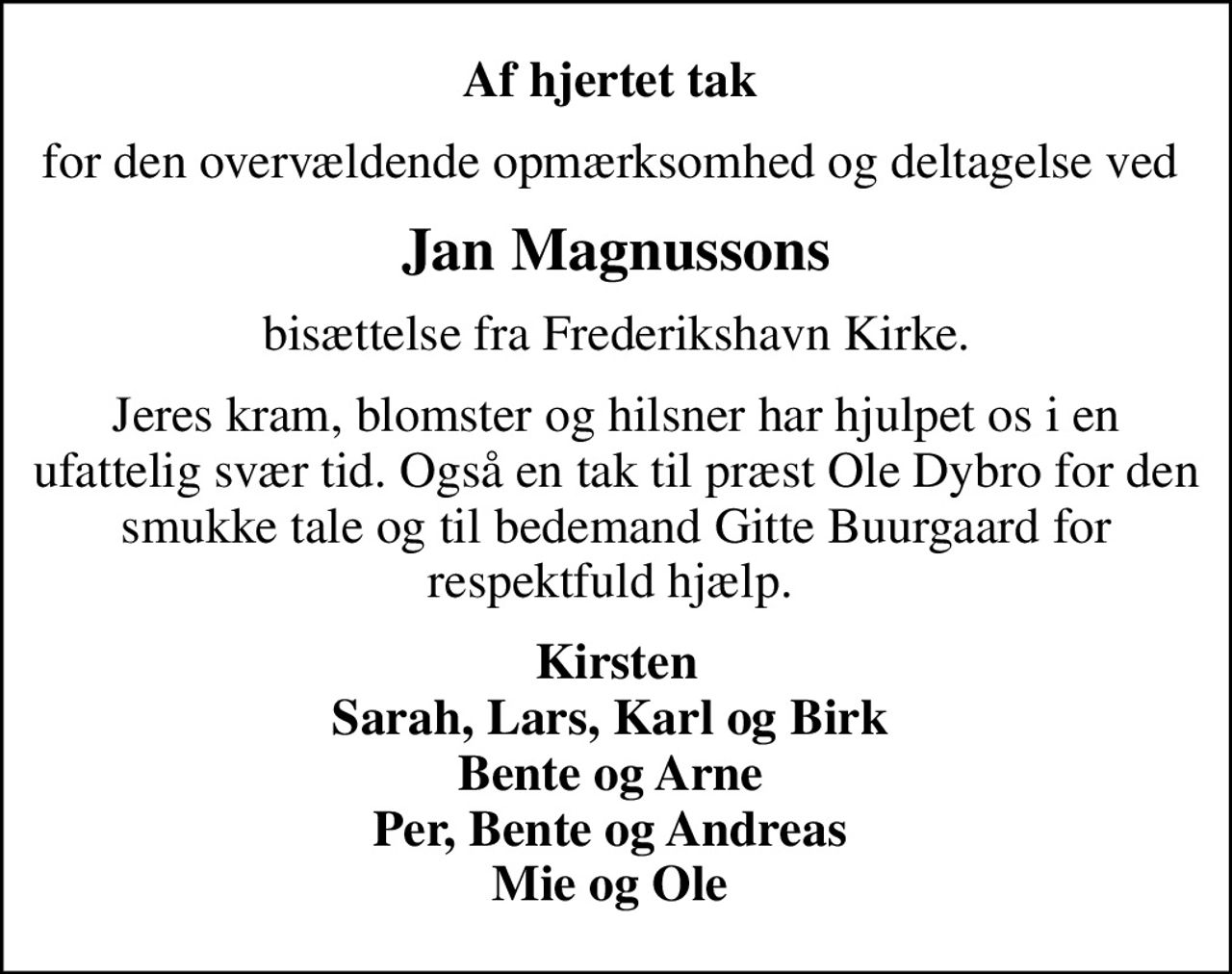 Af hjertet tak 
for den overvældende opmærksomhed og deltagelse ved 
Jan Magnussons
bisættelse fra Frederikshavn Kirke.
Jeres kram, blomster og hilsner har hjulpet os i en ufattelig svær tid. Også en tak til præst Ole Dybro for den smukke tale og til bedemand Gitte Buurgaard for respektfuld hjælp. 
Kirsten Sarah, Lars, Karl og Birk  Bente og Arne  Per, Bente og Andreas  Mie og Ole