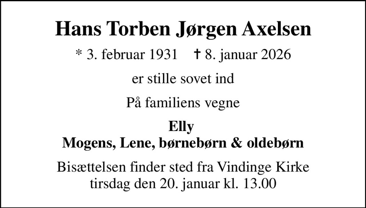 Hans Torben Jørgen Axelsen
* 3. februar 1931    ✝ 8. januar 2026
er stille sovet ind
På familiens vegne
Elly  Mogens, Lene, børnebørn & oldebørn
Bisættelsen finder sted fra Vindinge Kirke  tirsdag den 20. januar kl. 13.00